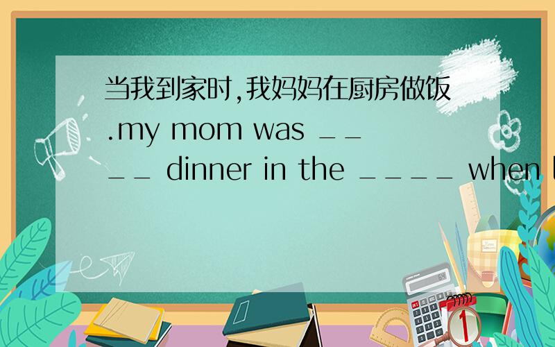 当我到家时,我妈妈在厨房做饭.my mom was ____ dinner in the ____ when l got