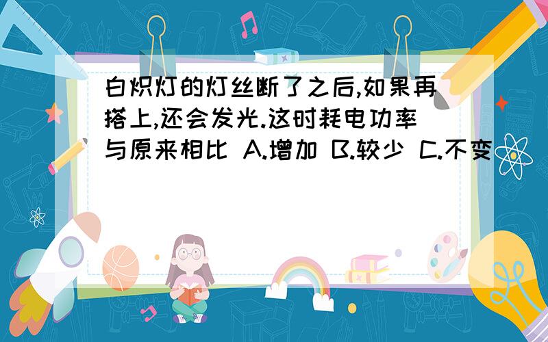 白炽灯的灯丝断了之后,如果再搭上,还会发光.这时耗电功率与原来相比 A.增加 B.较少 C.不变