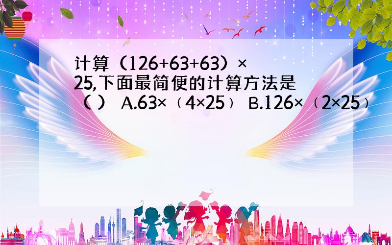 计算（126+63+63）×25,下面最简便的计算方法是（ ） A.63×﹙4×25﹚ B.126×﹙2×25﹚