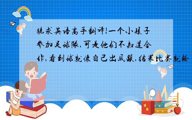 跪求英语高手翻译!一个小孩子参加足球队,可是他们不知道合作,看到球就像自己出风头,结果比赛就输了,这就能教育他们合作的重