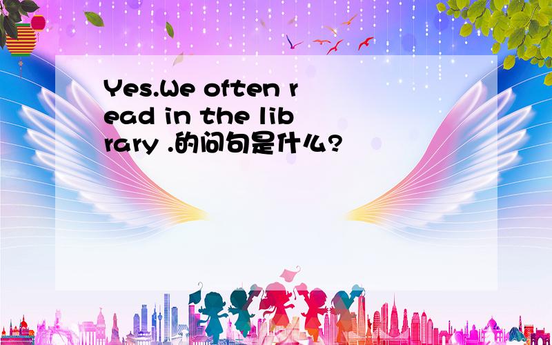 Yes.We often read in the library .的问句是什么?