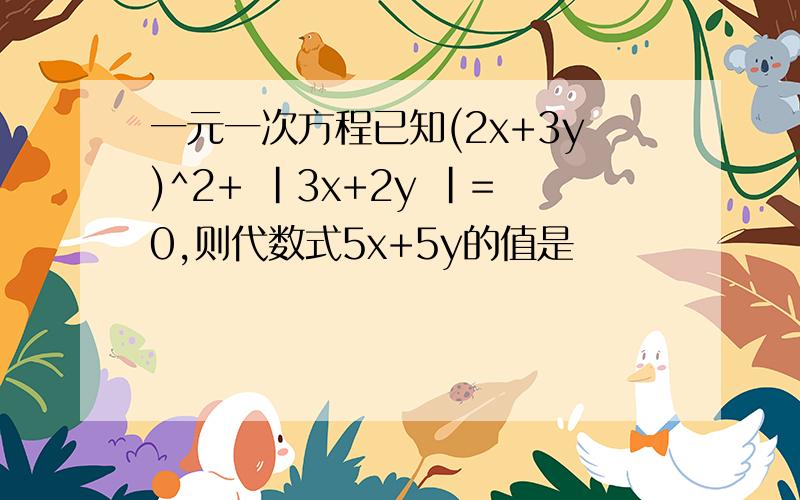 一元一次方程已知(2x+3y)^2+ |3x+2y |=0,则代数式5x+5y的值是