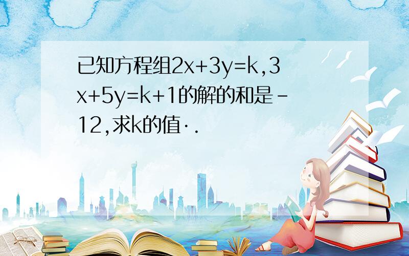 已知方程组2x+3y=k,3x+5y=k+1的解的和是﹣12,求k的值·.