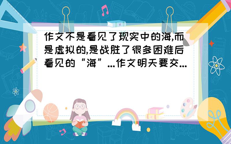 作文不是看见了现实中的海,而是虚拟的,是战胜了很多困难后看见的“海”...作文明天要交...