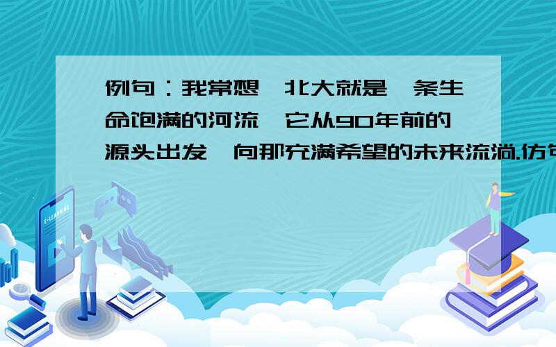 例句：我常想,北大就是一条生命饱满的河流,它从90年前的源头出发,向那充满希望的未来流淌.仿句：