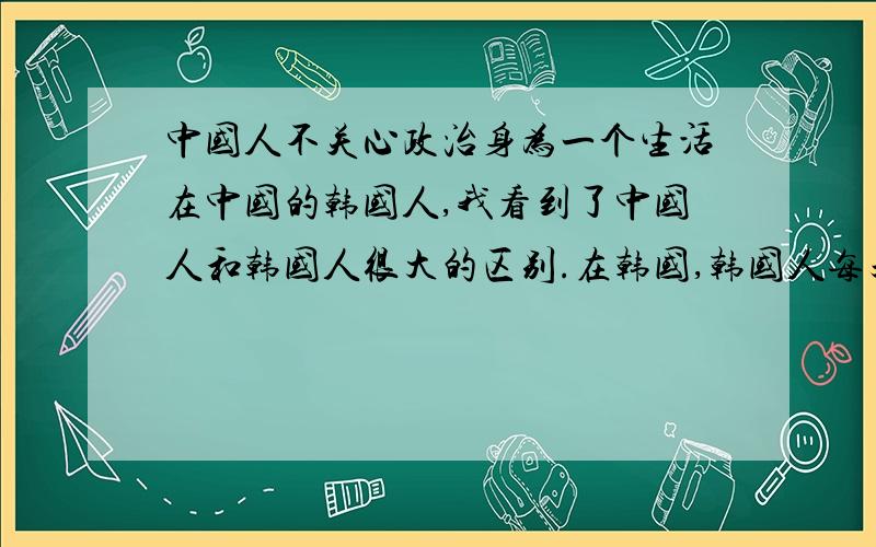 中国人不关心政治身为一个生活在中国的韩国人,我看到了中国人和韩国人很大的区别.在韩国,韩国人每天都讨论政治,甚至批判政治