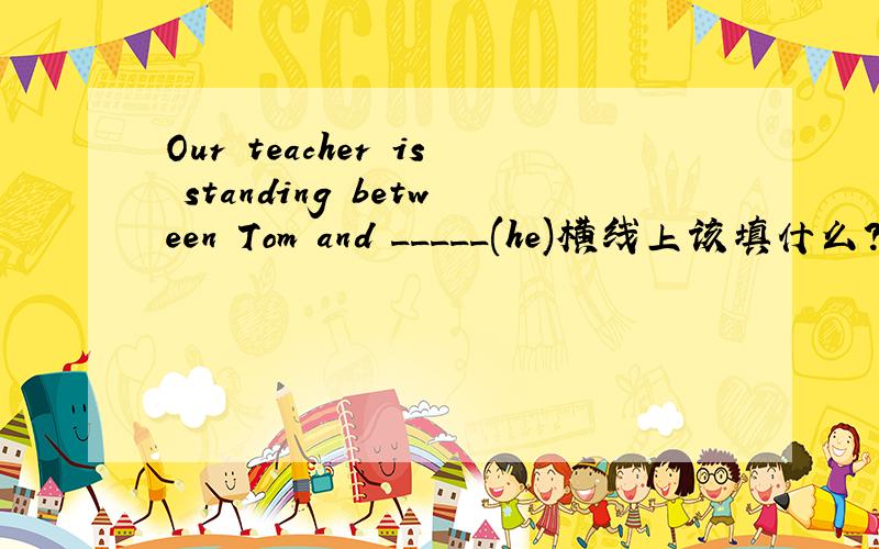 Our teacher is standing between Tom and _____(he)横线上该填什么?