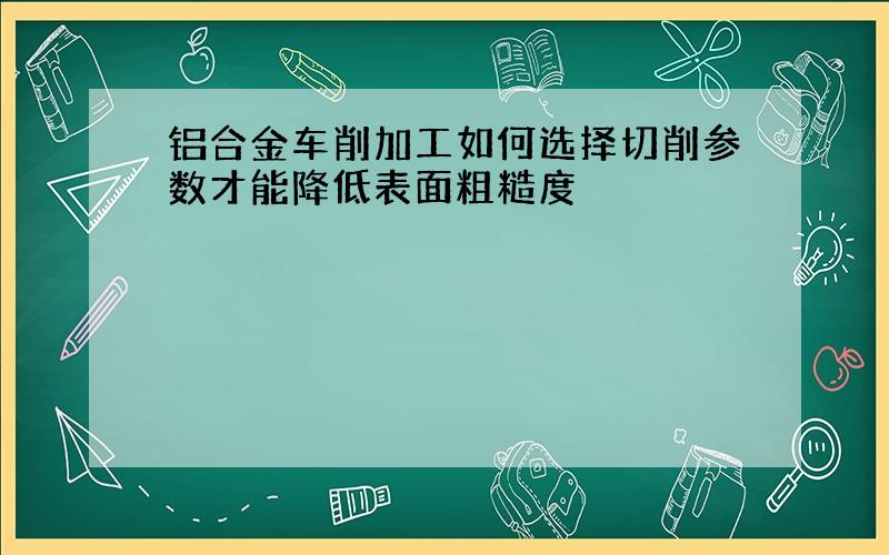 铝合金车削加工如何选择切削参数才能降低表面粗糙度