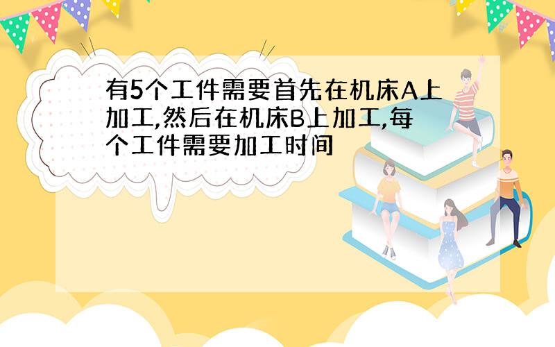 有5个工件需要首先在机床A上加工,然后在机床B上加工,每个工件需要加工时间