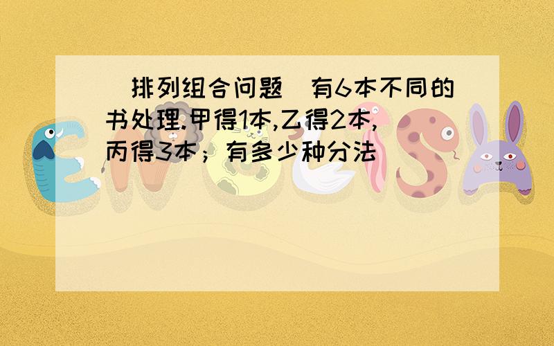 （排列组合问题）有6本不同的书处理.甲得1本,乙得2本,丙得3本；有多少种分法