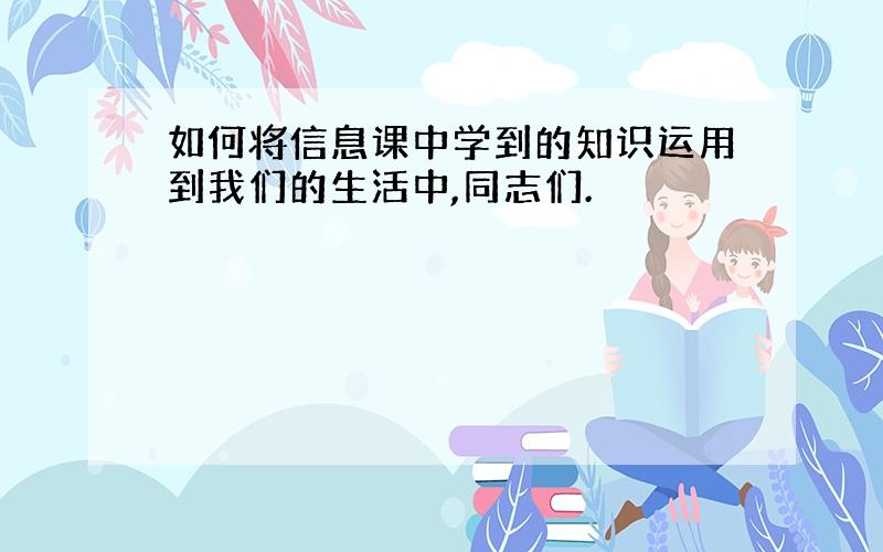 如何将信息课中学到的知识运用到我们的生活中,同志们.