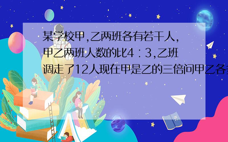 某学校甲,乙两班各有若干人,甲乙两班人数的比4∶3,乙班调走了12人现在甲是乙的三倍问甲乙各多少人?（方程