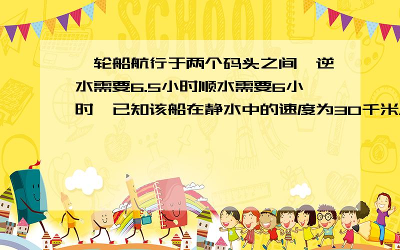 一轮船航行于两个码头之间,逆水需要6.5小时顺水需要6小时,已知该船在静水中的速度为30千米/时,求两城之