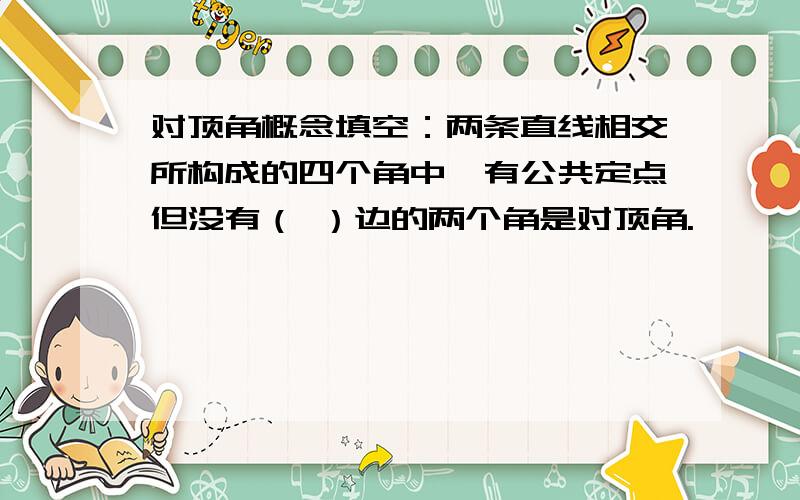 对顶角概念填空：两条直线相交所构成的四个角中,有公共定点但没有（ ）边的两个角是对顶角.