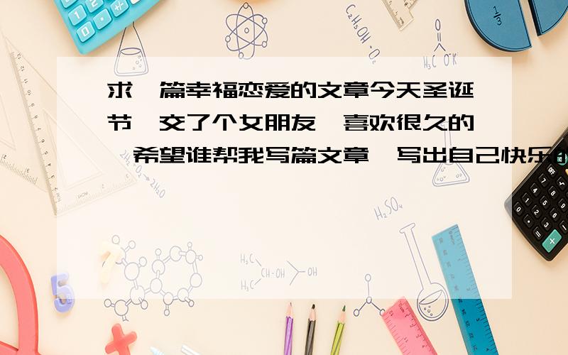 求一篇幸福恋爱的文章今天圣诞节,交了个女朋友,喜欢很久的,希望谁帮我写篇文章,写出自己快乐的高兴的幸福的,大概500字左