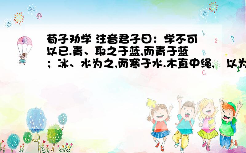 荀子劝学 注音君子曰：学不可以已.青、取之于蓝,而青于蓝；冰、水为之,而寒于水.木直中绳,輮以为轮,其曲中规,虽有槁暴,