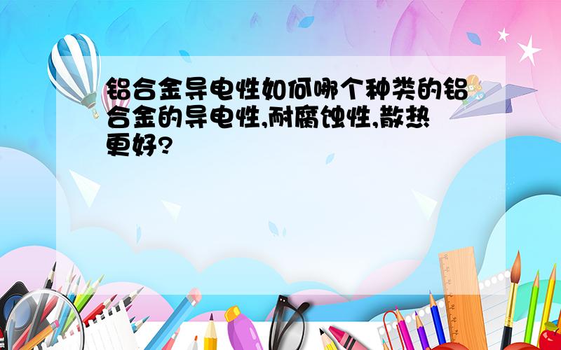 铝合金导电性如何哪个种类的铝合金的导电性,耐腐蚀性,散热更好?