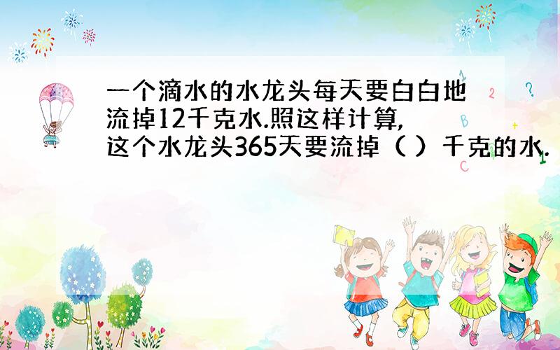 一个滴水的水龙头每天要白白地流掉12千克水.照这样计算,这个水龙头365天要流掉（ ）千克的水.