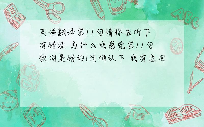 英语翻译第11句请你去听下 有错没 为什么我感觉第11句歌词是错的!清确认下 我有急用