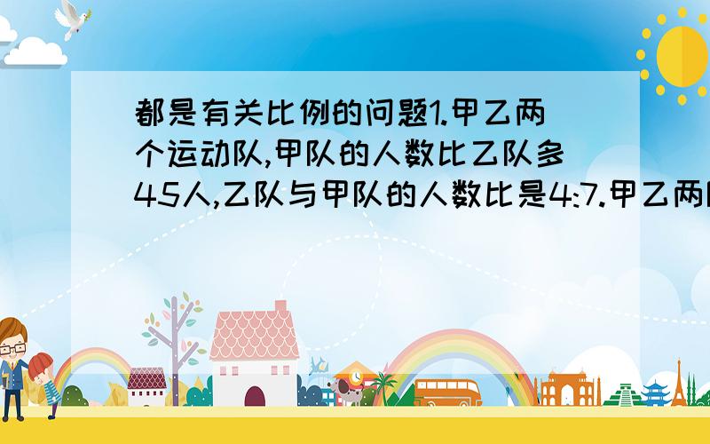 都是有关比例的问题1.甲乙两个运动队,甲队的人数比乙队多45人,乙队与甲队的人数比是4:7.甲乙两队各多少人?2.玩具厂