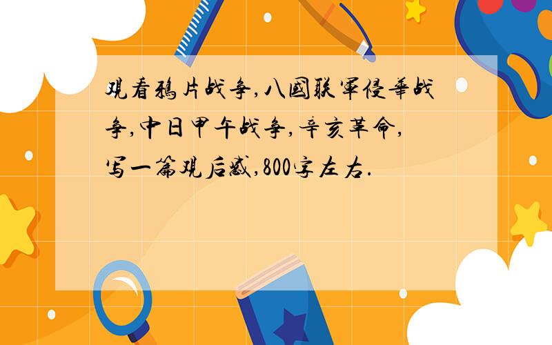 观看鸦片战争,八国联军侵华战争,中日甲午战争,辛亥革命,写一篇观后感,800字左右.