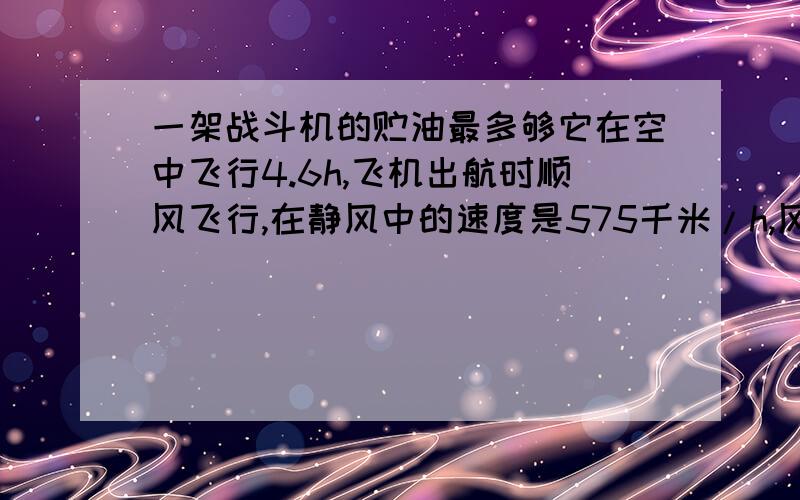 一架战斗机的贮油最多够它在空中飞行4.6h,飞机出航时顺风飞行,在静风中的速度是575千米/h,风速25千米/h,这架飞