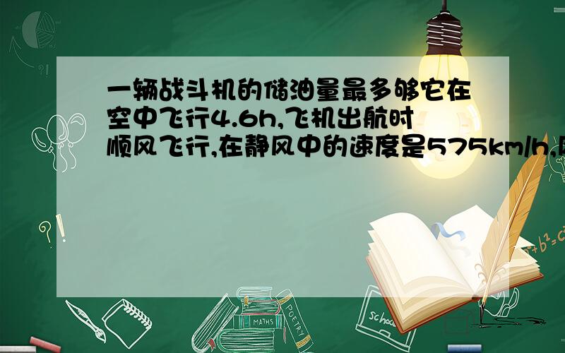 一辆战斗机的储油量最多够它在空中飞行4.6h,飞机出航时顺风飞行,在静风中的速度是575km/h,风速25km/h,