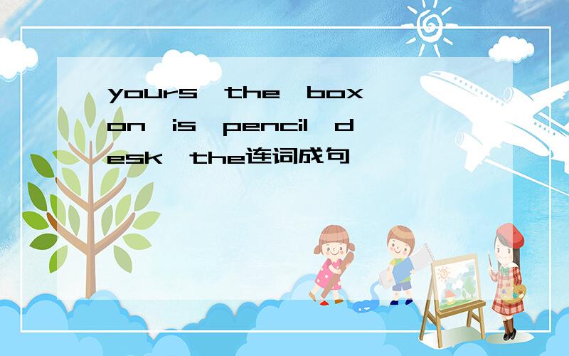 yours,the,box,on,is,pencil,desk,the连词成句