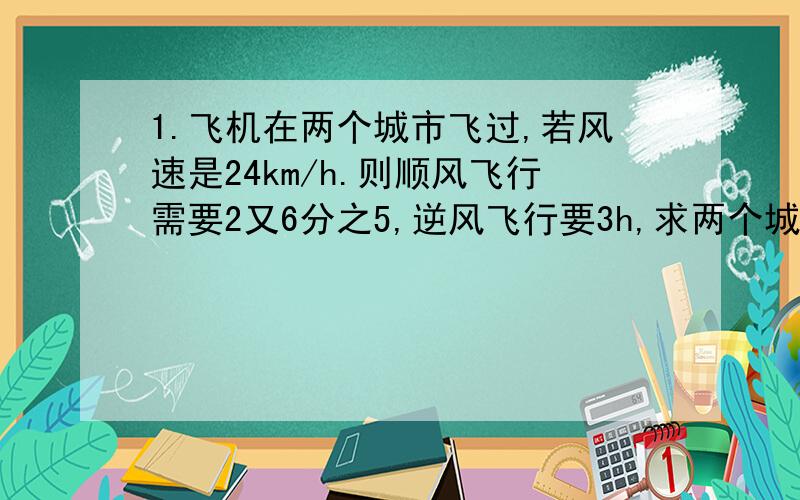 1.飞机在两个城市飞过,若风速是24km/h.则顺风飞行需要2又6分之5,逆风飞行要3h,求两个城市之间的路程.