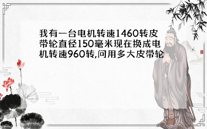 我有一台电机转速1460转皮带轮直径150毫米现在换成电机转速960转,问用多大皮带轮