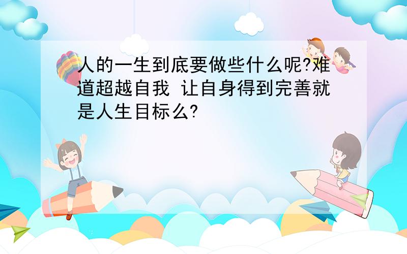 人的一生到底要做些什么呢?难道超越自我 让自身得到完善就是人生目标么?