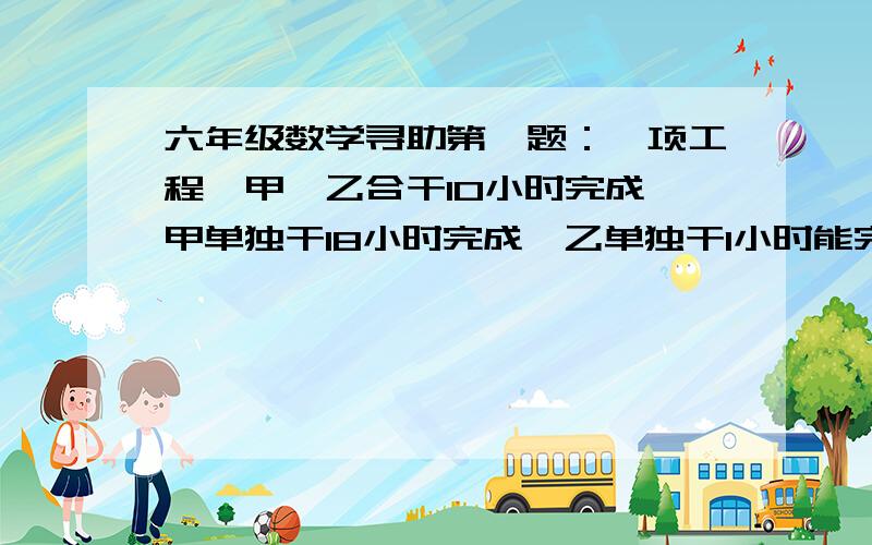 六年级数学寻助第一题：一项工程,甲、乙合干10小时完成,甲单独干18小时完成,乙单独干1小时能完成这项工程的几分之几?第