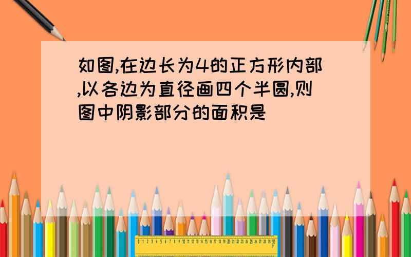 如图,在边长为4的正方形内部,以各边为直径画四个半圆,则图中阴影部分的面积是