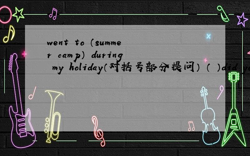 went to （summer camp） during my holiday（对括号部分提问） （ ）did you