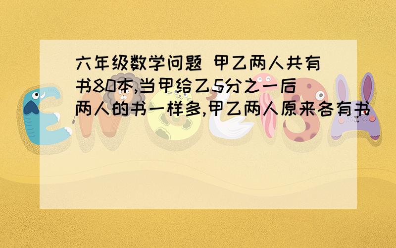 六年级数学问题 甲乙两人共有书80本,当甲给乙5分之一后两人的书一样多,甲乙两人原来各有书