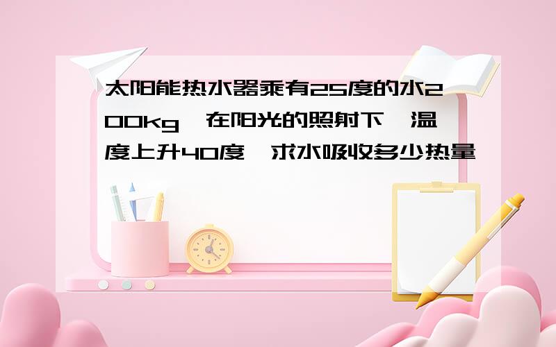 太阳能热水器乘有25度的水200kg,在阳光的照射下,温度上升40度,求水吸收多少热量