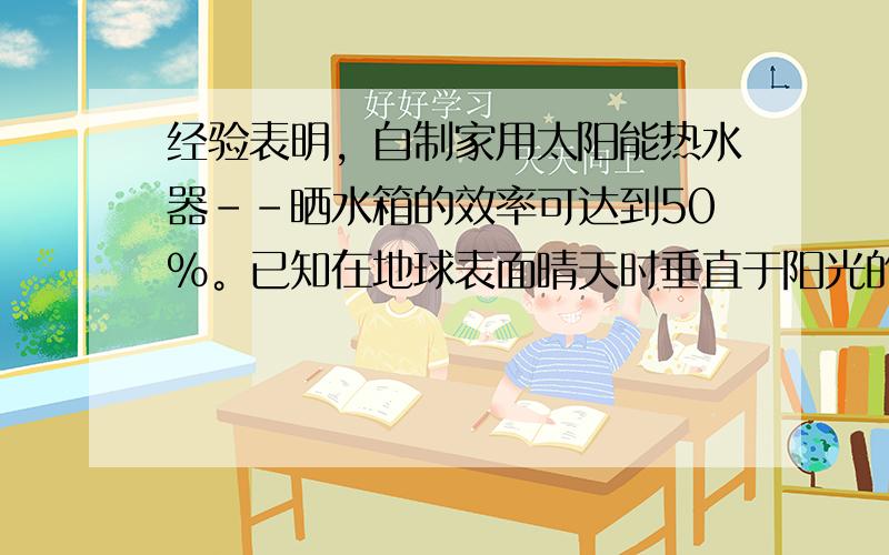 经验表明，自制家用太阳能热水器--晒水箱的效率可达到50%。已知在地球表面晴天时垂直于阳光的表面接收到的热辐射R为1.2