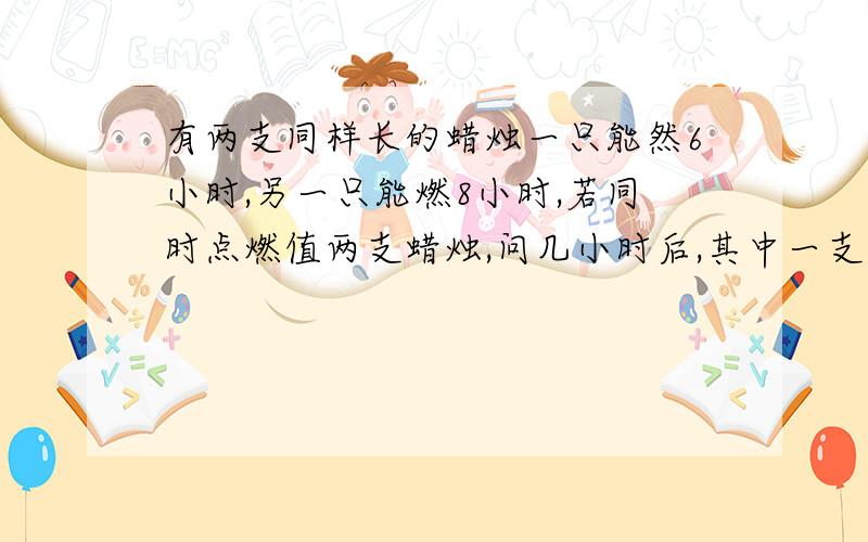 有两支同样长的蜡烛一只能然6小时,另一只能燃8小时,若同时点燃值两支蜡烛,问几小时后,其中一支的长度是另一只的一半?要求