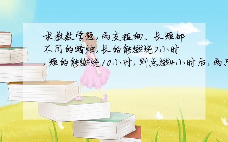 求教数学题,两支粗细、长短都不同的蜡烛,长的能燃烧7小时,短的能燃烧10小时,则点燃4小时后,两只蜡烛的长度相同,若设原