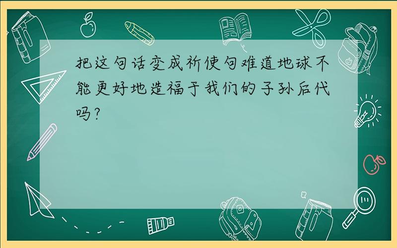 把这句话变成祈使句难道地球不能更好地造福于我们的子孙后代吗?