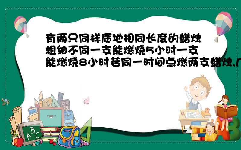 有两只同样质地相同长度的蜡烛粗细不同一支能燃烧5小时一支能燃烧8小时若同一时间点燃两支蜡烛,几小时后一支长度是另一至的两