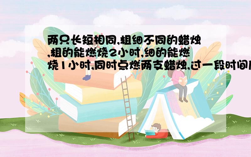 两只长短相同,粗细不同的蜡烛,粗的能燃烧2小时,细的能燃烧1小时,同时点燃两支蜡烛,过一段时间后熄灭,发现短蜡烛是长蜡烛