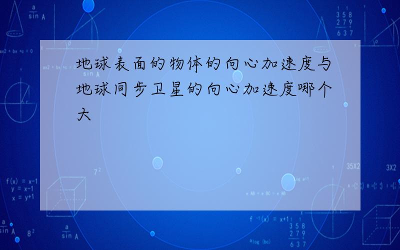 地球表面的物体的向心加速度与地球同步卫星的向心加速度哪个大