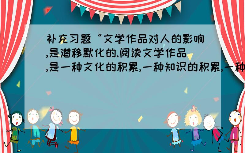 补充习题“文学作品对人的影响,是潜移默化的.阅读文学作品,是一种文化的积累,一种知识的积累,一种智慧的积累,一种感情的积