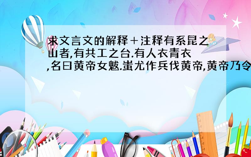 求文言文的解释＋注释有系昆之山者,有共工之台.有人衣青衣,名曰黄帝女魃.蚩尤作兵伐黄帝,黄帝乃令应龙攻之翼州之野.应龙蓄