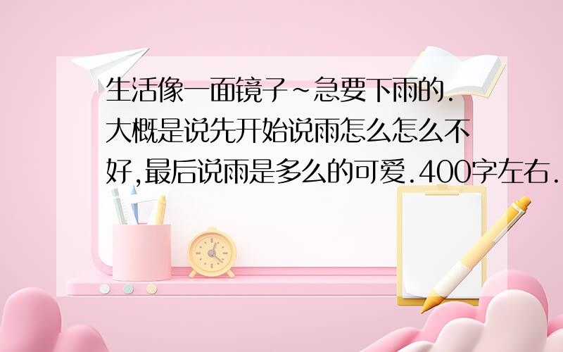 生活像一面镜子~急要下雨的.大概是说先开始说雨怎么怎么不好,最后说雨是多么的可爱.400字左右.（揉脸）