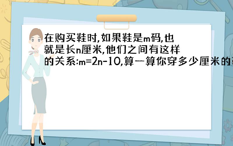 在购买鞋时,如果鞋是m码,也就是长n厘米,他们之间有这样的关系:m=2n-10,算一算你穿多少厘米的鞋?