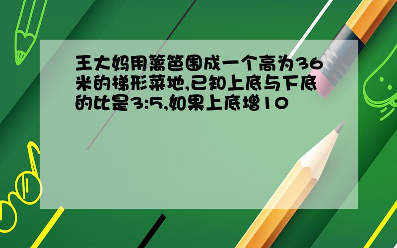 王大妈用篱笆围成一个高为36米的梯形菜地,已知上底与下底的比是3:5,如果上底增10