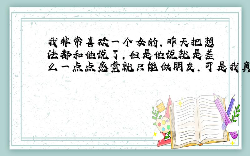 我非常喜欢一个女的,昨天把想法都和他说了,但是他说就是差么一点点感觉就只能做朋友,可是我真的很爱他,现在心头太压抑了,真