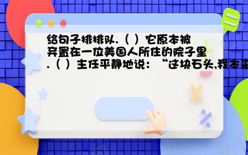 给句子排排队.（ ）它原本被弃置在一位美国人所住的院子里.（ ）主任平静地说：“这块石头,我本来就要丢掉.我决定不占为己